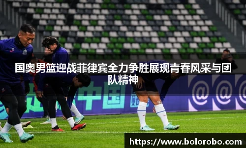 国奥男篮迎战菲律宾全力争胜展现青春风采与团队精神